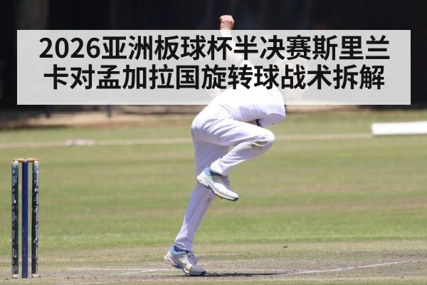2026亚洲板球杯半决赛斯里兰卡对孟加拉国旋转球战术拆解（kaiyun）